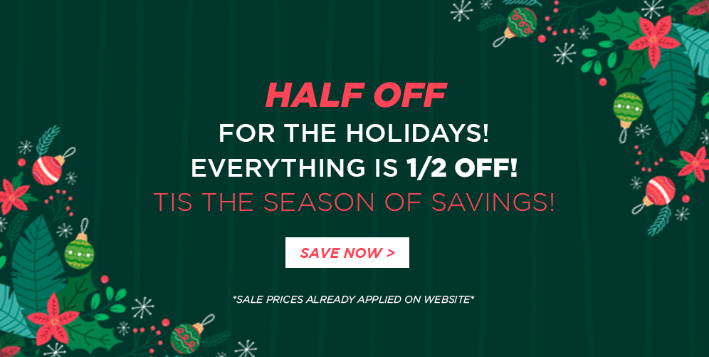 Half off for the holidays! Everything is 1/2 off! Tis the season of Savings! Save now *Sales prices already applied on website*